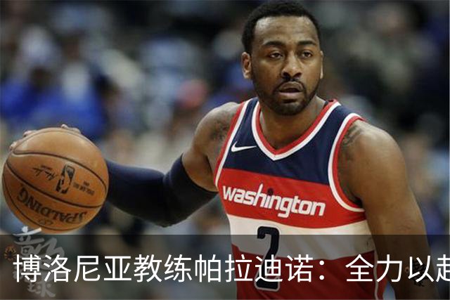 博洛尼亚教练帕拉迪诺：全力以赴冲破困难；坚定支持达米安加盟